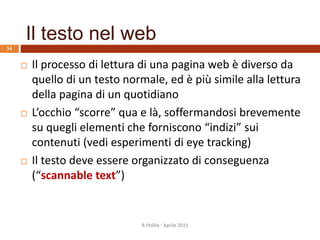 Il testo nel web
 Il processo di lettura di una pagina web è diverso da
quello di un testo normale, ed è più simile alla lettura
della pagina di un quotidiano
 L’occhio “scorre” qua e là, soffermandosi brevemente
su quegli elementi che forniscono “indizi” sui
contenuti (vedi esperimenti di eye tracking)
 Il testo deve essere organizzato di conseguenza
(“scannable text”)
54
R.Polillo - Aprile 2015
 