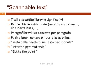 “Scannable text”
 Titoli e sottotitoli brevi e significativi
 Parole chiave evidenziate (neretto, sottolineato,
link ipertestuali, …)
 Paragrafi brevi: un concetto per paragrafo
 Pagine brevi: evitare o ridurre lo scrolling
 “Metà delle parole di un testo tradizionale”
 “Inverted pyramid style”
 “Get to the point”
55
R.Polillo - Aprile 2015
 
