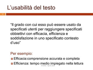 L’usabilità del testo
R.Polillo - Aprile 2015
11
“Il grado con cui esso può essere usato da
specificati utenti per raggiungere specificati
obbiettivi con efficacia, efficienza e
soddisfazione in uno specificato contesto
d’uso”
Per esempio:
 Efficacia:comprensione accurata e completa
 Efficienza: tempo medio impiegato nella lettura
 