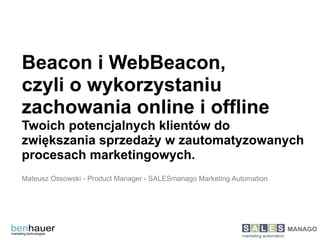 Beacon i WebBeacon,
czyli o wykorzystaniu
zachowania online i offline
Twoich potencjalnych klientów do
zwiększania sprzedaży w zautomatyzowanych
procesach marketingowych.
 
Mateusz Ossowski - Product Manager - SALESmanago Marketing Automation
 