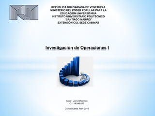 Investigación de Operaciones I
REPÚBLICA BOLIVARIANA DE VENEZUELA
MINISTERIO DEL PODER POPULAR PARA LA
EDUCACIÓN UNIVERSITARIA
INSTITUTO UNIVERSITARIO POLITÉCNICO
“SANTIAGO MARIÑO”
EXTENSIÓN COL SEDE CABIMAS
Autor: Jairo Sthormes
C.I: 14.846.610
Ciudad Ojeda, Abril 2015
 