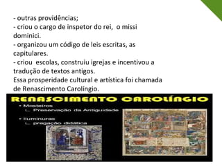 - outras providências;
- criou o cargo de inspetor do rei, o missi
dominici.
- organizou um código de leis escritas, as
capitulares.
- criou escolas, construiu igrejas e incentivou a
tradução de textos antigos.
Essa prosperidade cultural e artística foi chamada
de Renascimento Carolíngio.
 