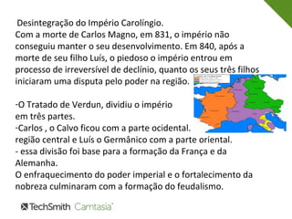 Desintegração do Império Carolíngio.
Com a morte de Carlos Magno, em 831, o império não
conseguiu manter o seu desenvolvimento. Em 840, após a
morte de seu filho Luís, o piedoso o império entrou em
processo de irreversível de declínio, quanto os seus três filhos
iniciaram uma disputa pelo poder na região.
-O Tratado de Verdun, dividiu o império
em três partes.
-Carlos , o Calvo ficou com a parte ocidental. Lotário, com a
região central e Luís o Germânico com a parte oriental.
- essa divisão foi base para a formação da França e da
Alemanha.
O enfraquecimento do poder imperial e o fortalecimento da
nobreza culminaram com a formação do feudalismo.
 