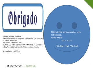 Fontes : gloogle imagens.
http://oficina-do-gif.blogspot.com.br/2011/10/gifs-de-agradecimento.html
GOOGLE IMAGENS.
APOSTILA MATERIAL FTD.
DOMUS_Apostila-01-HISToRIA-II-Modulo-34-Exercicio-
http://pensador.uol.com.br/frases_idade_media/
Acessado dia 18/03/15.
Não há vida sem correção, sem
retificação.
Paulo Freire
FELIZ 2015.
FIQUEM EM PAZ.GAB
 