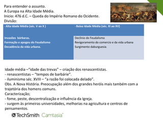 Para entender o assunto.
A Europa na Alta Idade Média.
Inicio: 476 d.C. – Queda do Império Romano do Ocidente.
Divisão:
- Alta Idade Média (séc. V ao X ) - Baixa Idade Média (séc. XI ao XV)
Invasões bárbaras.
Formação e apogeu do Feudalismo
Decadência da vida urbana.
Declínio do Feudalismo
Revigoramento do comercio e da vida urbana
Surgimento daburguesia.
Idade média –“idade das trevas” – criação dos renascentistas.
- renascentistas – “tempos de barbárie”.
- iluminismo séc. XVIII – “a razão foi colocada delado”.
Obs. A Nova História. Preocupação além dos grandes heróis mais também com a
trajetória dos homens comuns.
Caracterização;
- fome, peste, descentralização e influência da Igreja.
- surgem às primeiras universidades, melhorias na agricultura e centros de
pensamentos.
 