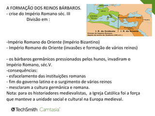 A FORMAÇÃO DOS REINOS BÁRBAROS.
- crise do Império Romano séc. III
Divisão em :
-Império Romano do Oriente (Império Bizantino)
- Império Romano do Oriente (invasões e formação de vários reinos)
- os bárbaros germânicos pressionados pelos hunos, invadiram o
Império Romano, séc.V.
-consequências:
- esfacelamento das instituições romanas
- fim do governo latino e o surgimento de vários reinos
- mesclaram a cultura germânica e romana.
Nota: para os historiadores medievalistas, a Igreja Católica foi a força
que manteve a unidade social e cultural na Europa medieval.
 