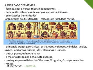 A SOCIEDADE GERMANICA
- formada por diversas tribos independentes.
- com muitas diferenças de crenças, culturas e idiomas.
- sem Estados Centralizados
-organizados em COMITATUS – relações de fidelidade mútua.
- principais grupos germânicos: ostrogodos, visigodos, vândalos, anglos,
saxões, lombardos, suevos jutos, alamanos e francos.
- outros povos; eslavos e hunos.
- a maioria dos reinos tinha curta duração.
- destaques para o Reino dos Vândalos, Visigodos, Ostrogodo e o dos
Francos.
 