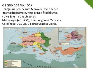 O REINO DOS FRANCOS.
- surgiu no séc. V com Meroveu até o séc. X
-transição do escravismo para o feudalismo.
- divisão em duas dinastias:
Merovíngia (481-751), homenagem a Meroveu.
Carolíngia ( 751-987), destaque para Clóvis.
 