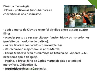 Dinastia merovíngia.
-Clóvis – unificou as tribos bárbaras e
converteu-se ao cristianismo.
- após a morte de Clovis o reino foi dividido entre os seus quatro
filhos.
- o poder passou a ser exercito por funcionários – os majordomus
(prefeito ou mordomo do palácio).
- os reis ficaram conhecidos como indolentes.
- destacou-se o majordomus Carlos Martel.
- Carlos Martel venceu os islâmicos na batalha de Poitieres ,732 .
Recebeu o apoio da Igreja.
- Pepino, o breve, filho de Carlos Martel depois o ultimo rei
merovíngio, Childerico III.
- teve inicio a dinastia Carolíngia.
 
