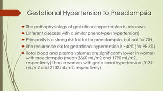 Gestational Hypertension to Preeclampsia
 The pathophysiology of gestational hypertension is unknown.
 Different diseases with a similar phenotype (hypertension)
 Primiparity is a strong risk factor for preeclampsia, but not for GH
 The recurrence risk for gestational hypertension is ~40% (for PE 5%)
 Total blood and plasma volumes are significantly lower in women
with preeclampsia (mean 2660 mL/m2 and 1790 mL/m2,
respectively) than in women with gestational hypertension (3139
mL/m2 and 2132 mL/m2, respectively)
 