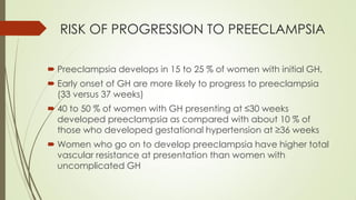 RISK OF PROGRESSION TO PREECLAMPSIA
 Preeclampsia develops in 15 to 25 % of women with initial GH,
 Early onset of GH are more likely to progress to preeclampsia
(33 versus 37 weeks)
 40 to 50 % of women with GH presenting at ≤30 weeks
developed preeclampsia as compared with about 10 % of
those who developed gestational hypertension at ≥36 weeks
 Women who go on to develop preeclampsia have higher total
vascular resistance at presentation than women with
uncomplicated GH
 