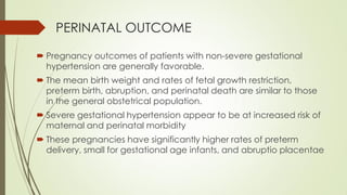 PERINATAL OUTCOME
 Pregnancy outcomes of patients with non-severe gestational
hypertension are generally favorable.
 The mean birth weight and rates of fetal growth restriction,
preterm birth, abruption, and perinatal death are similar to those
in the general obstetrical population.
 Severe gestational hypertension appear to be at increased risk of
maternal and perinatal morbidity
 These pregnancies have significantly higher rates of preterm
delivery, small for gestational age infants, and abruptio placentae
 