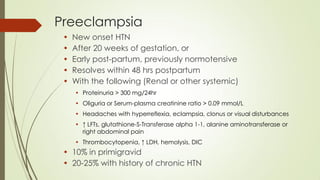 Preeclampsia
• New onset HTN
• After 20 weeks of gestation, or
• Early post-partum, previously normotensive
• Resolves within 48 hrs postpartum
• With the following (Renal or other systemic)
• Proteinuria > 300 mg/24hr
• Oliguria or Serum-plasma creatinine ratio > 0.09 mmol/L
• Headaches with hyperreflexia, eclampsia, clonus or visual disturbances
• ↑ LFTs, glutathione-S-Transferase alpha 1-1, alanine aminotransferase or
right abdominal pain
• Thrombocytopenia, ↑ LDH, hemolysis, DIC
• 10% in primigravid
• 20-25% with history of chronic HTN
 