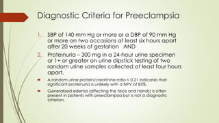 Diagnostic Criteria for Preeclampsia
1. SBP of 140 mm Hg or more or a DBP of 90 mm Hg
or more on two occasions at least six hours apart
after 20 weeks of gestation AND
2. Proteinuria – 300 mg in a 24-hour urine specimen
or 1+ or greater on urine dipstick testing of two
random urine samples collected at least four hours
apart.
 A random urine protein/creatinine ratio < 0.21 indicates that
significant proteinuria is unlikely with a NPV of 83%.
 Generalized edema (affecting the face and hands) is often
present in patients with preeclampsia but is not a diagnostic
criterion.
 