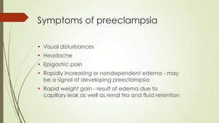 Symptoms of preeclampsia
• Visual disturbances
• Headache
• Epigastric pain
• Rapidly increasing or nondependent edema - may
be a signal of developing preeclampsia
• Rapid weight gain - result of edema due to
capillary leak as well as renal Na and fluid retention
 