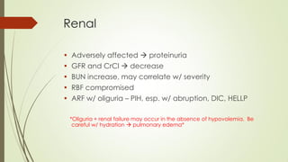 Renal
• Adversely affected  proteinuria
• GFR and CrCl  decrease
• BUN increase, may correlate w/ severity
• RBF compromised
• ARF w/ oliguria – PIH, esp. w/ abruption, DIC, HELLP
*Oliguria + renal failure may occur in the absence of hypovolemia. Be
careful w/ hydration  pulmonary edema*
 