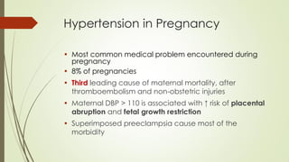 Hypertension in Pregnancy
• Most common medical problem encountered during
pregnancy
• 8% of pregnancies
• Third leading cause of maternal mortality, after
thromboembolism and non-obstetric injuries
• Maternal DBP > 110 is associated with ↑ risk of placental
abruption and fetal growth restriction
• Superimposed preeclampsia cause most of the
morbidity
 