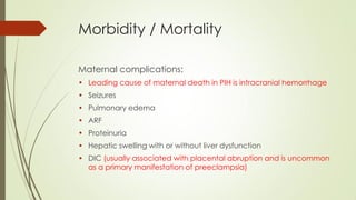 Morbidity / Mortality
Maternal complications:
• Leading cause of maternal death in PIH is intracranial hemorrhage
• Seizures
• Pulmonary edema
• ARF
• Proteinuria
• Hepatic swelling with or without liver dysfunction
• DIC (usually associated with placental abruption and is uncommon
as a primary manifestation of preeclampsia)
 