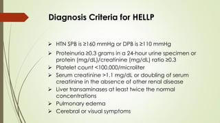 Diagnosis Criteria for HELLP
 HTN SPB is ≥160 mmHg or DPB is ≥110 mmHg
 Proteinuria ≥0.3 grams in a 24-hour urine specimen or
protein (mg/dL)/creatinine (mg/dL) ratio ≥0.3
 Platelet count <100,000/microliter
 Serum creatinine >1.1 mg/dL or doubling of serum
creatinine in the absence of other renal disease
 Liver transaminases at least twice the normal
concentrations
 Pulmonary edema
 Cerebral or visual symptoms
 