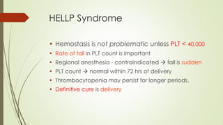 HELLP Syndrome
• Hemostasis is not problematic unless PLT < 40,000
• Rate of fall in PLT count is important
• Regional anesthesia - contraindicated  fall is sudden
• PLT count  normal within 72 hrs of delivery
• Thrombocytopenia may persist for longer periods.
• Definitive cure is delivery
 