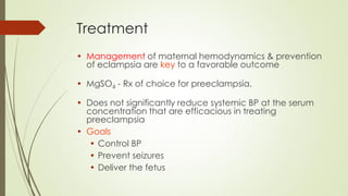Treatment
• Management of maternal hemodynamics & prevention
of eclampsia are key to a favorable outcome
• MgSO4 - Rx of choice for preeclampsia.
• Does not significantly reduce systemic BP at the serum
concentration that are efficacious in treating
preeclampsia
• Goals
• Control BP
• Prevent seizures
• Deliver the fetus
 