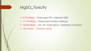 MgSO4 Toxicity
• 5-10 mEq/L – Prolonged PR, widened QRS
• 11-14 mEq/L – Depressed tendon reflexes
• 15-24 mEq/L – SA, AV node block, respiratory paralysis
• >25 mEq/L - Cardiac arrest
 