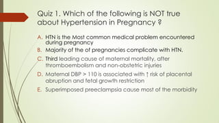 Quiz 1. Which of the following is NOT true
about Hypertension in Pregnancy ?
A. HTN is the Most common medical problem encountered
during pregnancy
B. Majority of the of pregnancies complicate with HTN.
C. Third leading cause of maternal mortality, after
thromboembolism and non-obstetric injuries
D. Maternal DBP > 110 is associated with ↑ risk of placental
abruption and fetal growth restriction
E. Superimposed preeclampsia cause most of the morbidity
 