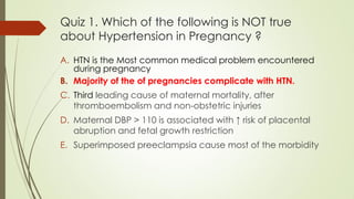 Quiz 1. Which of the following is NOT true
about Hypertension in Pregnancy ?
A. HTN is the Most common medical problem encountered
during pregnancy
B. Majority of the of pregnancies complicate with HTN.
C. Third leading cause of maternal mortality, after
thromboembolism and non-obstetric injuries
D. Maternal DBP > 110 is associated with ↑ risk of placental
abruption and fetal growth restriction
E. Superimposed preeclampsia cause most of the morbidity
 