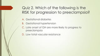 Quiz 2. Which of the following is the
RISK for progression to preeclampsia?
A. Gestational diabetes
B. Gestational hypertension
C. Late onset of GH are more likely to progress to
preeclampsia
D. Low total vascular resistance
 