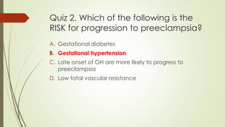 Quiz 2. Which of the following is the
RISK for progression to preeclampsia?
A. Gestational diabetes
B. Gestational hypertension
C. Late onset of GH are more likely to progress to
preeclampsia
D. Low total vascular resistance
 