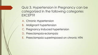 Quiz 3. Hypertension in Pregnancy can be
categorized in the following categories
EXCEPT?
A. Chronic Hypertension
B. Malignant hypertension
C. Pregnancy Induced hypertension
D. Preeclampsia-eclampsia
E. Preeclampsia superimposed on chronic HTN
 