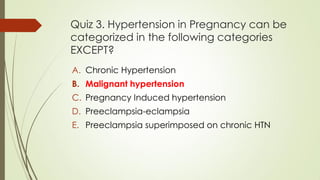 Quiz 3. Hypertension in Pregnancy can be
categorized in the following categories
EXCEPT?
A. Chronic Hypertension
B. Malignant hypertension
C. Pregnancy Induced hypertension
D. Preeclampsia-eclampsia
E. Preeclampsia superimposed on chronic HTN
 
