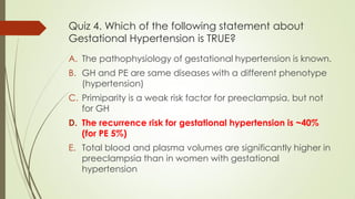 Quiz 4. Which of the following statement about
Gestational Hypertension is TRUE?
A. The pathophysiology of gestational hypertension is known.
B. GH and PE are same diseases with a different phenotype
(hypertension)
C. Primiparity is a weak risk factor for preeclampsia, but not
for GH
D. The recurrence risk for gestational hypertension is ~40%
(for PE 5%)
E. Total blood and plasma volumes are significantly higher in
preeclampsia than in women with gestational
hypertension
 