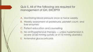 Quiz 5. All of the following are required for
management of GH, EXCEPT?
A. Monitoring blood pressure once or twice weekly
B. Weekly assessment of proteinuria, platelet count, and
liver enzymes
C. Patient education and counseling
D. No antihypertensive therapy — unless hypertension is
severe (≥160 mmHg systolic or ≥110 mmHg diastolic)
E. Antenatal glucocorticoids
 