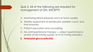 Quiz 5. All of the following are required for
management of GH, EXCEPT?
A. Monitoring blood pressure once or twice weekly
B. Weekly assessment of proteinuria, platelet count, and
liver enzymes
C. Patient education and counseling
D. No antihypertensive therapy — unless hypertension is
severe (≥160 mmHg systolic or ≥110 mmHg diastolic)
E. Antenatal glucocorticoids
 