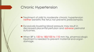 Chronic Hypertension
 Treatment of mild to moderate chronic hypertension
neither benefits the fetus nor prevents preeclampsia.
 Excessively lowering blood pressure may result in
decreased placental perfusion and adverse perinatal
outcomes.
 When BP is 150 to 180/100 to 110 mm Hg, pharmacologic
treatment is needed to prevent maternal end-organ
damage.
 