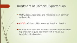 Treatment of Chronic Hypertension
 Methyldopa , labetalol, and nifedipine most common
oral agents.
 AVOID: ACEI and ARBs, atenolol, thiazide diuretics
 Women in active labor with uncontrolled severe chronic
hypertension require treatment with intravenous
labetalol or hydralazine.
 