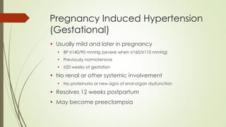Pregnancy Induced Hypertension
(Gestational)
• Usually mild and later in pregnancy
• BP ≥140/90 mmHg (severe when ≥160/≥110 mmHg)
• Previously normotensive
• ≥20 weeks of gestation
• No renal or other systemic involvement
• No proteinuria or new signs of end-organ dysfunction
• Resolves 12 weeks postpartum
• May become preeclampsia
 