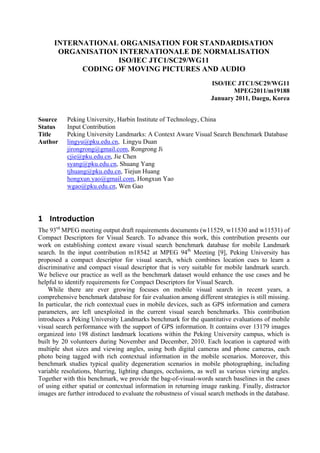 INTERNATIONAL ORGANISATION FOR STANDARDISATION
ORGANISATION INTERNATIONALE DE NORMALISATION
ISO/IEC JTC1/SC29/WG11
CODING OF MOVING PICTURES AND AUDIO
ISO/IEC JTC1/SC29/WG11
MPEG2011/m19188
January 2011, Daegu, Korea
Source Peking University, Harbin Institute of Technology, China
Status Input Contribution
Title Peking University Landmarks: A Context Aware Visual Search Benchmark Database
Author lingyu@pku.edu.cn, Lingyu Duan
jirongrong@gmail.com, Rongrong Ji
cjie@pku.edu.cn, Jie Chen
syang@pku.edu.cn, Shuang Yang
tjhuang@pku.edu.cn, Tiejun Huang
hongxun.yao@gmail.com, Hongxun Yao
wgao@pku.edu.cn, Wen Gao
 
1 Introduction 
The 93rd
MPEG meeting output draft requirements documents (w11529, w11530 and w11531) of
Compact Descriptors for Visual Search. To advance this work, this contribution presents our
work on establishing context aware visual search benchmark database for mobile Landmark
search. In the input contribution m18542 at MPEG 94th
Meeting [9], Peking University has
proposed a compact descriptor for visual search, which combines location cues to learn a
discriminative and compact visual descriptor that is very suitable for mobile landmark search.
We believe our practice as well as the benchmark dataset would enhance the use cases and be
helpful to identify requirements for Compact Descriptors for Visual Search.
While there are ever growing focuses on mobile visual search in recent years, a
comprehensive benchmark database for fair evaluation among different strategies is still missing.
In particular, the rich contextual cues in mobile devices, such as GPS information and camera
parameters, are left unexploited in the current visual search benchmarks. This contribution
introduces a Peking University Landmarks benchmark for the quantitative evaluations of mobile
visual search performance with the support of GPS information. It contains over 13179 images
organized into 198 distinct landmark locations within the Peking University campus, which is
built by 20 volunteers during November and December, 2010. Each location is captured with
multiple shot sizes and viewing angles, using both digital cameras and phone cameras, each
photo being tagged with rich contextual information in the mobile scenarios. Moreover, this
benchmark studies typical quality degeneration scenarios in mobile photographing, including
variable resolutions, blurring, lighting changes, occlusions, as well as various viewing angles.
Together with this benchmark, we provide the bag-of-visual-words search baselines in the cases
of using either spatial or contextual information in returning image ranking. Finally, distractor
images are further introduced to evaluate the robustness of visual search methods in the database.
 