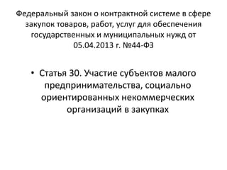 Федеральный закон о контрактной системе в сфере
закупок товаров, работ, услуг для обеспечения
государственных и муниципальных нужд от
05.04.2013 г. №44-ФЗ
• Статья 30. Участие субъектов малого
предпринимательства, социально
ориентированных некоммерческих
организаций в закупках
 