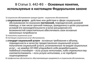 В Статье 3. 442-ФЗ - Основные понятия,
используемые в настоящем Федеральном законе
1) социальное обслуживание граждан (далее - социальное обслуживание)
2) социальная услуга - действие или действия в сфере социального
обслуживания по оказанию постоянной, периодической, разовой
помощи, в том числе срочной помощи, гражданину в целях улучшения
условий его жизнедеятельности и (или) расширения его
возможностей самостоятельно обеспечивать свои основные
жизненные потребности
3) получатель социальных услуг
4) поставщик социальных услуг обслуживание;
5) стандарт социальной услуги - основные требования к объему,
периодичности и качеству предоставления социальной услуги
получателю социальной услуги, установленные по видам социальных
услуг; - не каждая СО НКО утруждает себя разрабатывать
подобный стандарт – если услуга нетиповая, либо стремится ему
соответствовать – если услуга нетиповая, и не требует
лицензирования
6) профилактика обстоятельств, обусловливающих нуждаемость в социальном обслуживании,
 