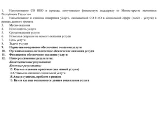 1. Наименование СО НКО и проекта, получившего финансовую поддержку от Министерства экономики
Республики Татарстан
2. Наименование и единица измерения услуги, оказываемой СО НКО в социальной сфере (далее - услуги) в
рамках данного проекта
3. Место оказания
4. Исполнитель услуги
5. Сроки оказания услуги
6. Исходная ситуация на момент оказания услуги
7. Цель услуги
8. Задачи услуги
9. Нормативно-правовое обеспечение оказания услуги
10. Организационно-методическое обеспечение оказания услуги
11. Финансовое обеспечение оказания услуги
12. Непосредственные результаты:
Количественные результаты:
Конечные результаты:
13. Оценка влияния практики (оказанной услуги)
14.Отзывы на оказание социальной услуги
15.Анализ успехов, проблем и рисков
16. Кем и где еще оказывается данная социальная услуга
 