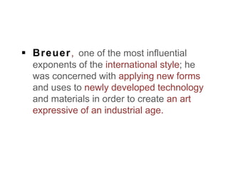  Breuer, one of the most influential
exponents of the international style; he
was concerned with applying new forms
and uses to newly developed technology
and materials in order to create an art
expressive of an industrial age.
 