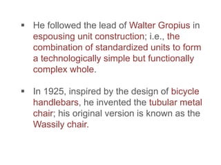  He followed the lead of Walter Gropius in
espousing unit construction; i.e., the
combination of standardized units to form
a technologically simple but functionally
complex whole.
 In 1925, inspired by the design of bicycle
handlebars, he invented the tubular metal
chair; his original version is known as the
Wassily chair.
 