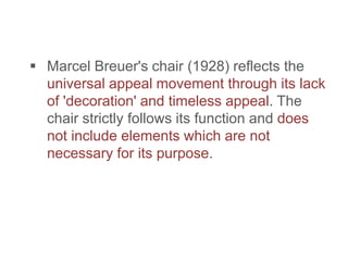  Marcel Breuer's chair (1928) reflects the
universal appeal movement through its lack
of 'decoration' and timeless appeal. The
chair strictly follows its function and does
not include elements which are not
necessary for its purpose.
 