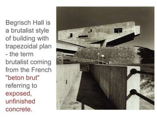 Begrisch Hall is
a brutalist style
of building with
trapezoidal plan
- the term
brutalist coming
from the French
"beton brut"
referring to
exposed,
unfinished
concrete.
 
