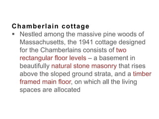 Chamberlain cottage
 Nestled among the massive pine woods of
Massachusetts, the 1941 cottage designed
for the Chamberlains consists of two
rectangular floor levels – a basement in
beautifully natural stone masonry that rises
above the sloped ground strata, and a timber
framed main floor, on which all the living
spaces are allocated
 