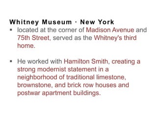 Whitney Museum · New York
 located at the corner of Madison Avenue and
75th Street, served as the Whitney's third
home.
 He worked with Hamilton Smith, creating a
strong modernist statement in a
neighborhood of traditional limestone,
brownstone, and brick row houses and
postwar apartment buildings.
 