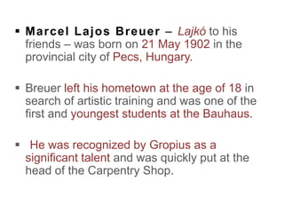  Marcel Lajos Breuer – Lajkó to his
friends – was born on 21 May 1902 in the
provincial city of Pecs, Hungary.
 Breuer left his hometown at the age of 18 in
search of artistic training and was one of the
first and youngest students at the Bauhaus.
 He was recognized by Gropius as a
significant talent and was quickly put at the
head of the Carpentry Shop.
 