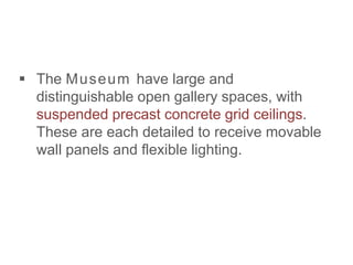  The Museum have large and
distinguishable open gallery spaces, with
suspended precast concrete grid ceilings.
These are each detailed to receive movable
wall panels and flexible lighting.
 